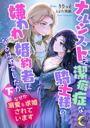 ナルシストで潔癖症な騎士様の嫌われ婚約者になるはずでしたが〈下〉なぜか溺愛＆求婚されています【シーモア限定特典SS付】