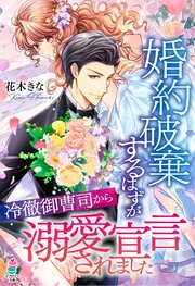 婚約破棄するはずが冷徹御曹司から溺愛宣言されました