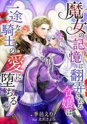 魔女の記憶に翻弄される令嬢は、一途な騎士の愛に堕ちる（6）
