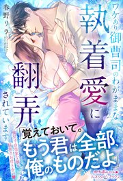 ワケあり御曹司のわがままな執着愛に翻弄されています